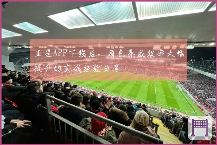 亚星APP下载后，角色养成效率大幅提升的实战经验分享