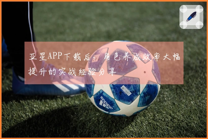 亚星APP下载后，角色养成效率大幅提升的实战经验分享