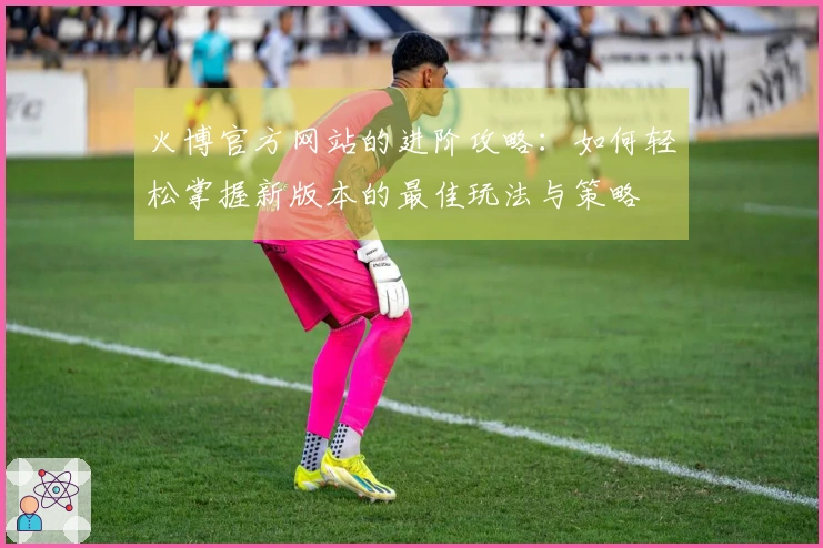火博官方网站的进阶攻略：如何轻松掌握新版本的最佳玩法与策略