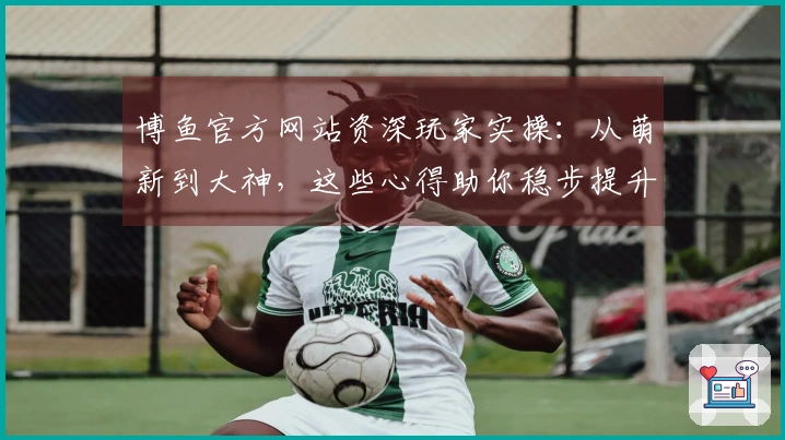 博鱼官方网站资深玩家实操：从萌新到大神，这些心得助你稳步提升竞技体验