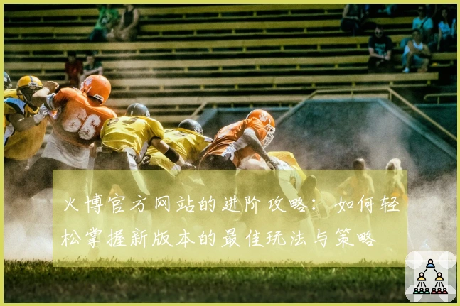 火博官方网站的进阶攻略：如何轻松掌握新版本的最佳玩法与策略