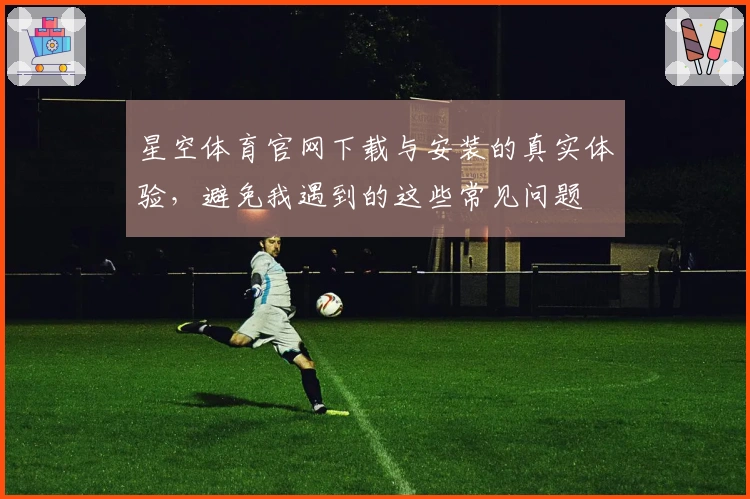 星空体育官网下载与安装的真实体验，避免我遇到的这些常见问题