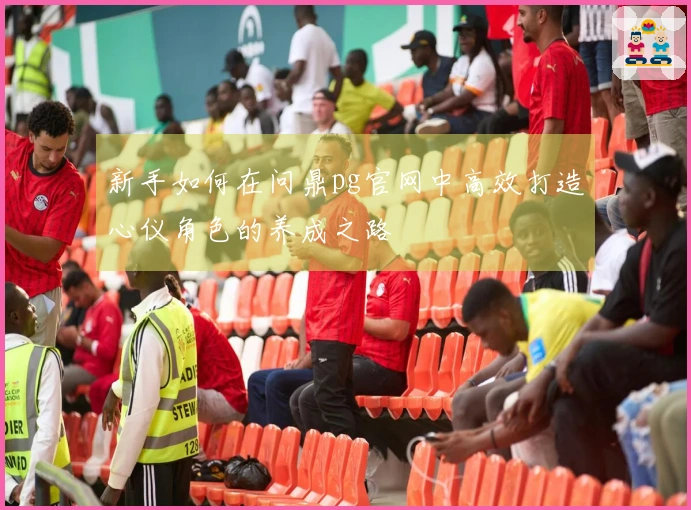 新手如何在问鼎pg官网中高效打造心仪角色的养成之路